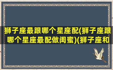 狮子座最跟哪个星座配(狮子座跟哪个星座最配做闺蜜)(狮子座和哪个星座最搭)