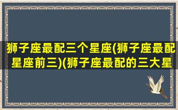 狮子座最配三个星座(狮子座最配星座前三)(狮子座最配的三大星座)