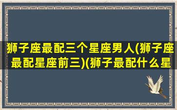 狮子座最配三个星座男人(狮子座最配星座前三)(狮子最配什么星座男)