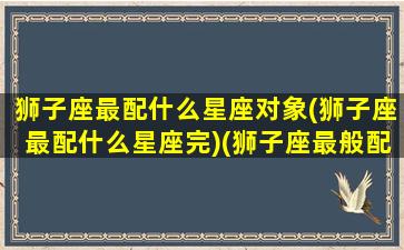 狮子座最配什么星座对象(狮子座最配什么星座完)(狮子座最般配的星座)