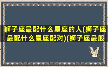 狮子座最配什么星座的人(狮子座最配什么星座配对)(狮子座最般配星座)