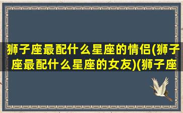 狮子座最配什么星座的情侣(狮子座最配什么星座的女友)(狮子座配什么星座最合适)