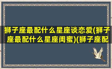 狮子座最配什么星座谈恋爱(狮子座最配什么星座闺蜜)(狮子座配什么星座比较好)