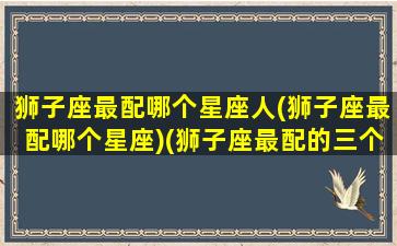 狮子座最配哪个星座人(狮子座最配哪个星座)(狮子座最配的三个星座)