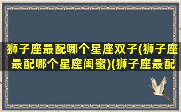 狮子座最配哪个星座双子(狮子座最配哪个星座闺蜜)(狮子座最配什么星座的闺蜜)