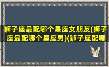 狮子座最配哪个星座女朋友(狮子座最配哪个星座男)(狮子座配哪个星座的女生)