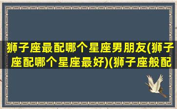 狮子座最配哪个星座男朋友(狮子座配哪个星座最好)(狮子座般配什么星座)