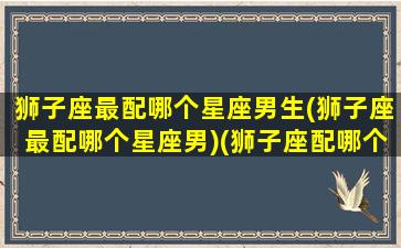 狮子座最配哪个星座男生(狮子座最配哪个星座男)(狮子座配哪个星座最好)