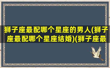 狮子座最配哪个星座的男人(狮子座最配哪个星座结婚)(狮子座最配什么星座的男朋友)