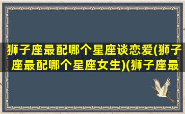 狮子座最配哪个星座谈恋爱(狮子座最配哪个星座女生)(狮子座最般配的星座)