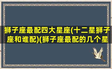 狮子座最配四大星座(十二星狮子座和谁配)(狮子座最配的几个星座)