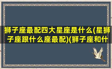 狮子座最配四大星座是什么(星狮子座跟什么座最配)(狮子座和什么星座最配(5个以上)