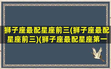 狮子座最配星座前三(狮子座最配星座前三)(狮子座最配星座第一名)