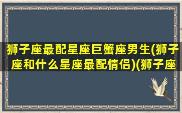 狮子座最配星座巨蟹座男生(狮子座和什么星座最配情侣)(狮子座巨蟹座匹配度)