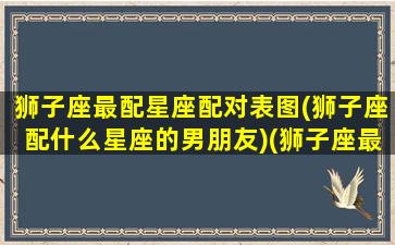 狮子座最配星座配对表图(狮子座配什么星座的男朋友)(狮子座最配星座前三)