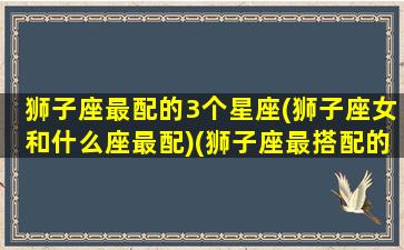 狮子座最配的3个星座(狮子座女和什么座最配)(狮子座最搭配的星座是什么星座)