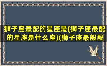 狮子座最配的星座是(狮子座最配的星座是什么座)(狮子座最般配的星座)