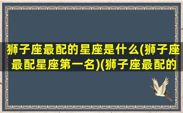 狮子座最配的星座是什么(狮子座最配星座第一名)(狮子座最配的星座有哪些)