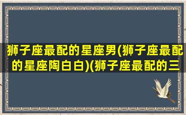 狮子座最配的星座男(狮子座最配的星座陶白白)(狮子座最配的三个星座)