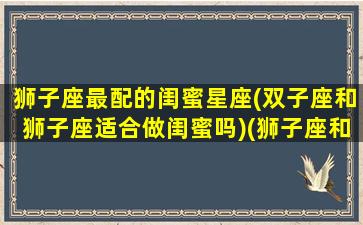 狮子座最配的闺蜜星座(双子座和狮子座适合做闺蜜吗)(狮子座和双子座适合当闺蜜吗)