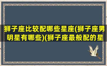 狮子座比较配哪些星座(狮子座男明星有哪些)(狮子座最般配的星座)