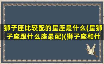 狮子座比较配的星座是什么(星狮子座跟什么座最配)(狮子座和什么星座配对指数最高)