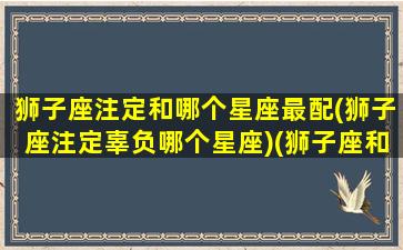 狮子座注定和哪个星座最配(狮子座注定辜负哪个星座)(狮子座和哪个星座是命中注定)