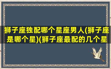 狮子座独配哪个星座男人(狮子座是哪个星)(狮子座最配的几个星座)