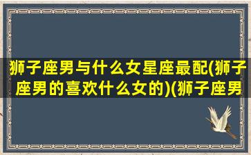 狮子座男与什么女星座最配(狮子座男的喜欢什么女的)(狮子座男与什么星座女最般配)