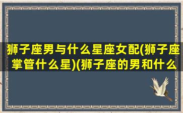 狮子座男与什么星座女配(狮子座掌管什么星)(狮子座的男和什么星座的女配)