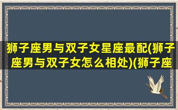 狮子座男与双子女星座最配(狮子座男与双子女怎么相处)(狮子座男和双子女如何恋爱)