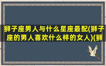 狮子座男人与什么星座最配(狮子座的男人喜欢什么样的女人)(狮子座男生与什么星座配对)