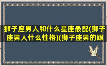 狮子座男人和什么星座最配(狮子座男人什么性格)(狮子座男的跟什么星座最配)