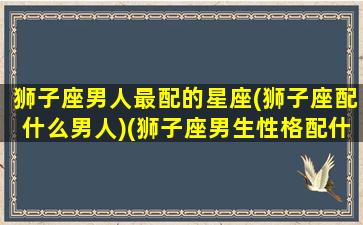 狮子座男人最配的星座(狮子座配什么男人)(狮子座男生性格配什么星座的女人)