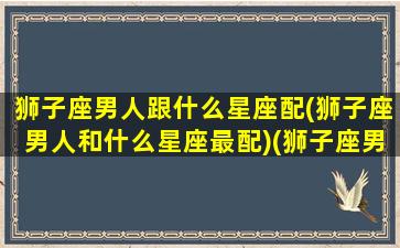 狮子座男人跟什么星座配(狮子座男人和什么星座最配)(狮子座男生与什么星座配对)