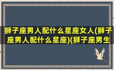 狮子座男人配什么星座女人(狮子座男人配什么星座)(狮子座男生配什么星座好)