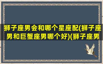 狮子座男会和哪个星座配(狮子座男和巨蟹座男哪个好)(狮子座男与巨蟹座女相配吗)