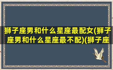 狮子座男和什么星座最配女(狮子座男和什么星座最不配)(狮子座男跟什么星座女生最配)