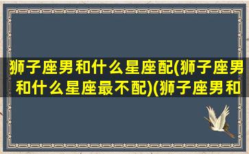 狮子座男和什么星座配(狮子座男和什么星座最不配)(狮子座男和什么星座最配做夫妻)