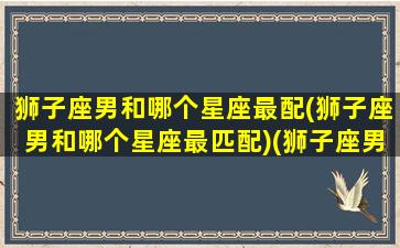 狮子座男和哪个星座最配(狮子座男和哪个星座最匹配)(狮子座男跟哪个星座最般配)