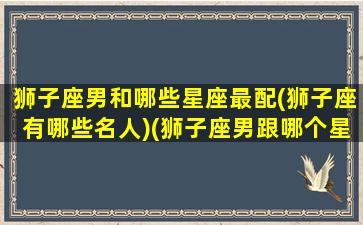 狮子座男和哪些星座最配(狮子座有哪些名人)(狮子座男跟哪个星座最配)