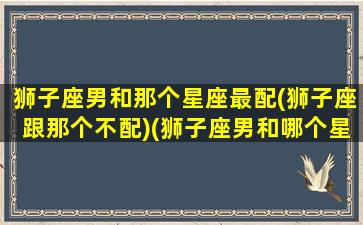 狮子座男和那个星座最配(狮子座跟那个不配)(狮子座男和哪个星座最般配)