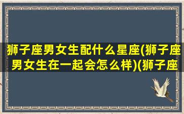 狮子座男女生配什么星座(狮子座男女生在一起会怎么样)(狮子座男女最佳配对)