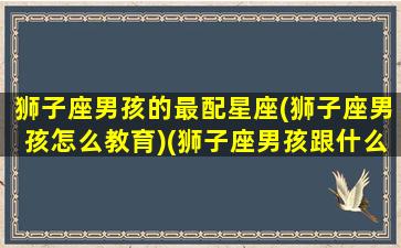 狮子座男孩的最配星座(狮子座男孩怎么教育)(狮子座男孩跟什么星座女孩最配)