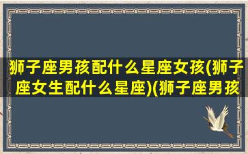 狮子座男孩配什么星座女孩(狮子座女生配什么星座)(狮子座男孩子跟什么星座配)