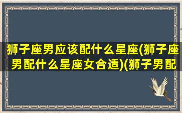 狮子座男应该配什么星座(狮子座男配什么星座女合适)(狮子男配什么星座最好)