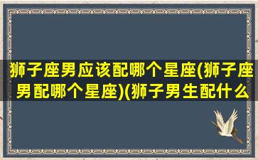 狮子座男应该配哪个星座(狮子座男配哪个星座)(狮子男生配什么星座配对)