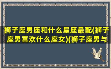 狮子座男座和什么星座最配(狮子座男喜欢什么座女)(狮子座男与什么星座配)