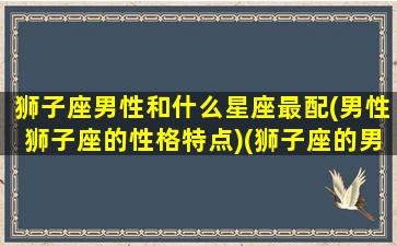 狮子座男性和什么星座最配(男性狮子座的性格特点)(狮子座的男生和哪个星座最配)