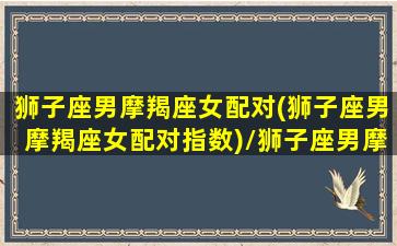 狮子座男摩羯座女配对(狮子座男摩羯座女配对指数)/狮子座男摩羯座女配对(狮子座男摩羯座女配对指数)-我的网站